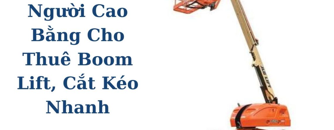 Xe Nâng Người Cao Bằng Cho Thuê Boom Lift, Cắt Kéo Giao Tận Công Trình
