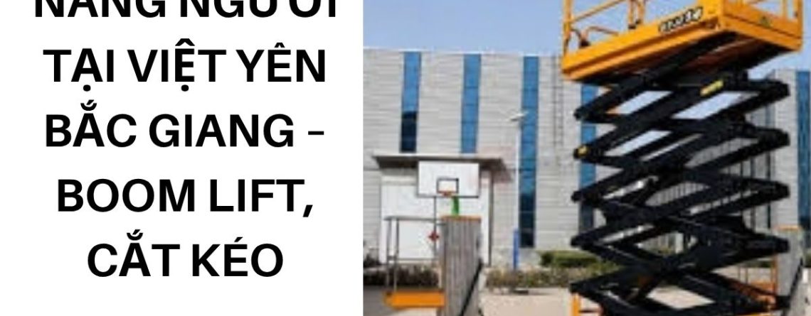 Thuê Xe Nâng Người Tại Việt Yên Bắc Giang – Boom Lift, Cắt Kéo Giá Tốt