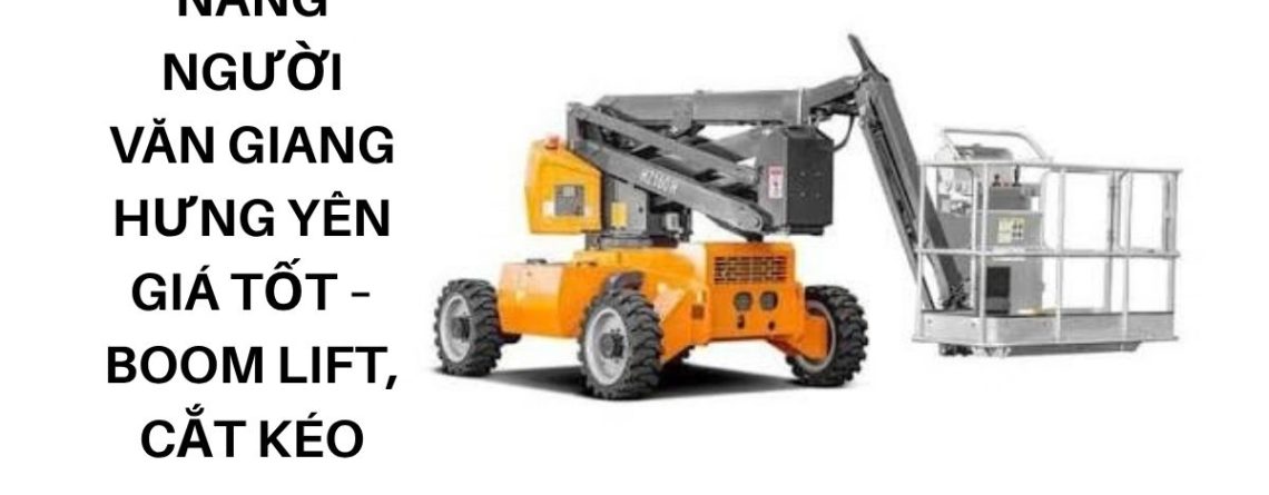 Thuê Xe Nâng Người Văn Giang Hưng Yên Giá Tốt – Boom Lift, Cắt Kéo