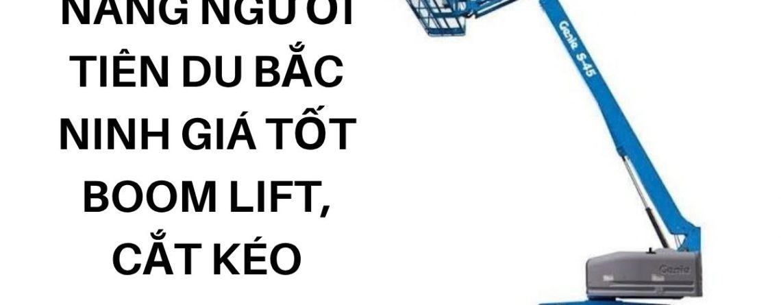 Thuê Xe Nâng Người Tiên Du Bắc Ninh Giá Tốt – Boom Lift, Cắt Kéo